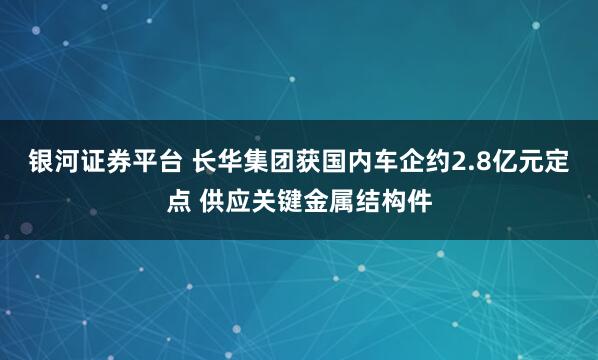 银河证券平台 长华集团获国内车企约2.8亿元定点 供应关键金属结构件