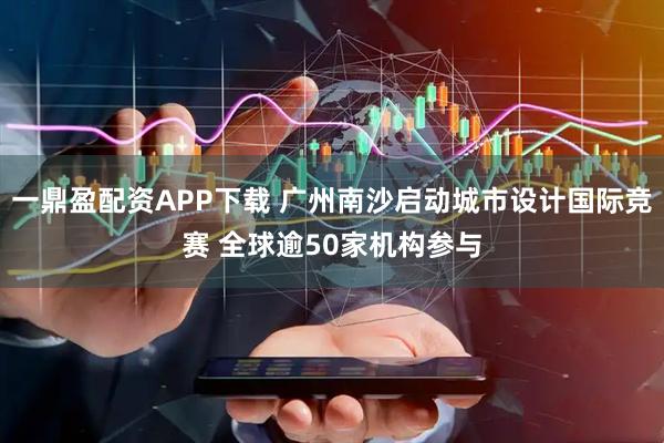 一鼎盈配资APP下载 广州南沙启动城市设计国际竞赛 全球逾50家机构参与