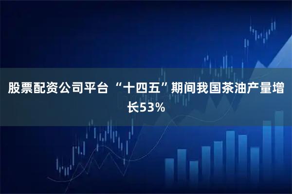 股票配资公司平台 “十四五”期间我国茶油产量增长53%