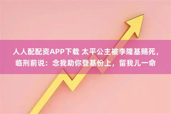 人人配配资APP下载 太平公主被李隆基赐死，临刑前说：念我助你登基份上，留我儿一命