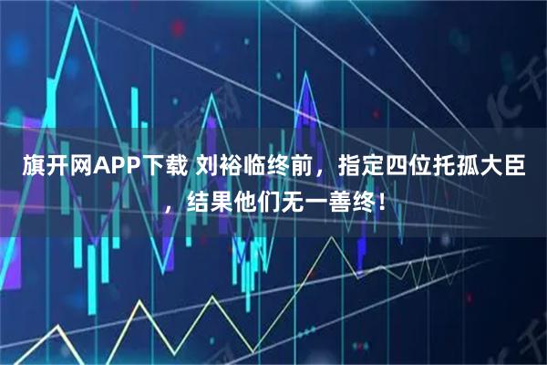 旗开网APP下载 刘裕临终前，指定四位托孤大臣，结果他们无一善终！