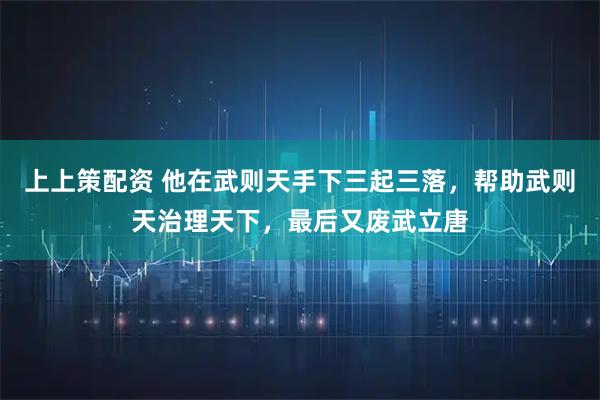 上上策配资 他在武则天手下三起三落,帮助武则天治理天下,最后又废武立唐