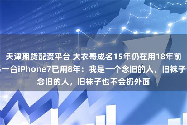 天津期货配资平台 大衣哥成名15年仍在用18年前的诺基亚，另一台iPhone7已用8年：我是一个念旧的人，旧袜子也不会扔外面