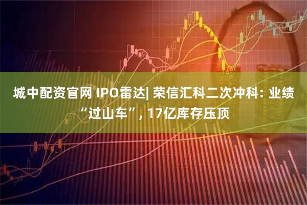 城中配资官网 IPO雷达| 荣信汇科二次冲科: 业绩“过山车”, 17亿库存压顶