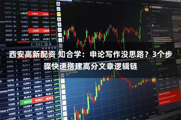 西安高新配资 知合学：申论写作没思路？3个步骤快速搭建高分文章逻辑链