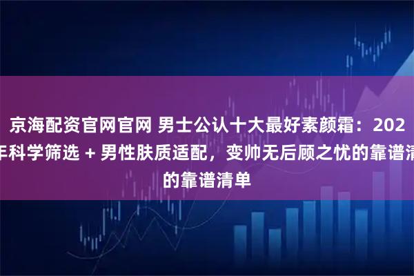 京海配资官网官网 男士公认十大最好素颜霜：2025 年科学筛选 + 男性肤质适配，变帅无后顾之忧的靠谱清单