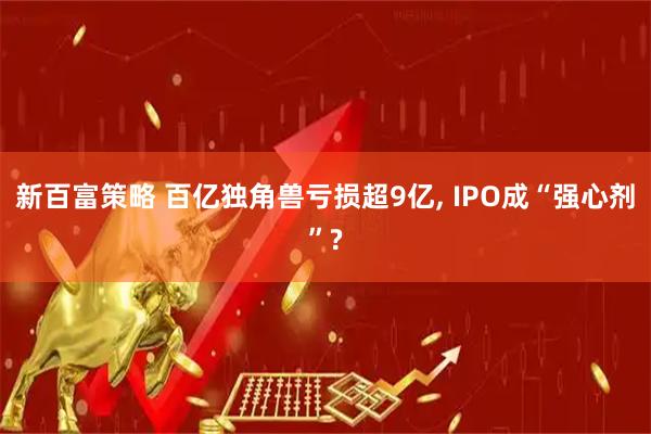 新百富策略 百亿独角兽亏损超9亿, IPO成“强心剂”?