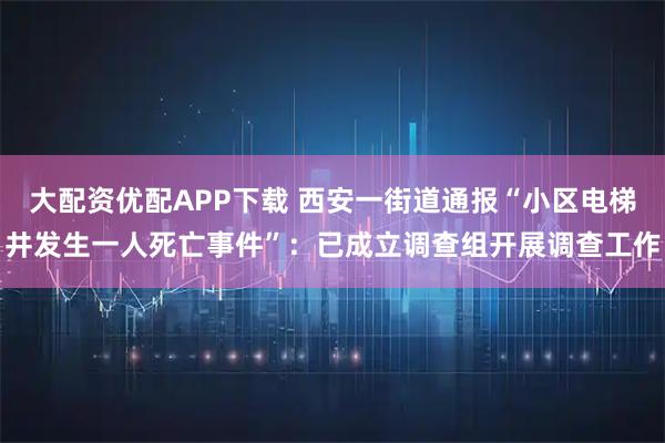 大配资优配APP下载 西安一街道通报“小区电梯井发生一人死亡事件”：已成立调查组开展调查工作