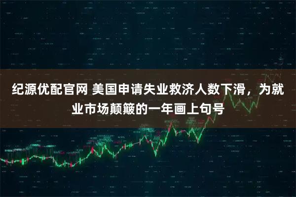 纪源优配官网 美国申请失业救济人数下滑,为就业市场颠簸的一年画上句号