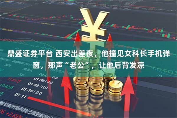 鼎盛证券平台 西安出差夜，他撞见女科长手机弹窗，那声“老公”，让他后背发凉