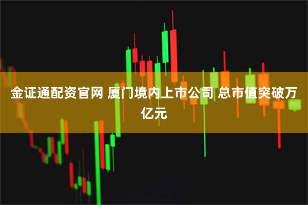 金证通配资官网 厦门境内上市公司 总市值突破万亿元