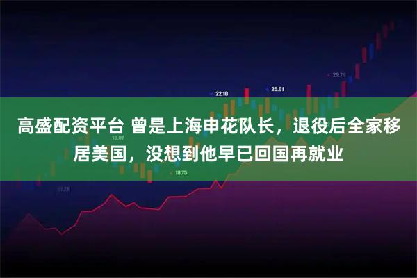 高盛配资平台 曾是上海申花队长，退役后全家移居美国，没想到他早已回国再就业