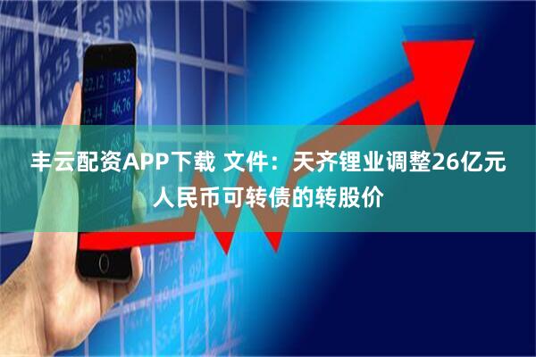 丰云配资APP下载 文件：天齐锂业调整26亿元人民币可转债的转股价