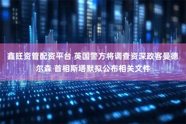 鑫旺资管配资平台 英国警方将调查资深政客曼德尔森 首相斯塔默拟公布相关文件