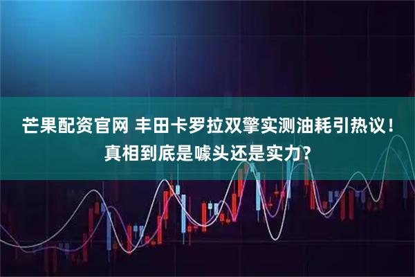 芒果配资官网 丰田卡罗拉双擎实测油耗引热议！真相到底是噱头还是实力？