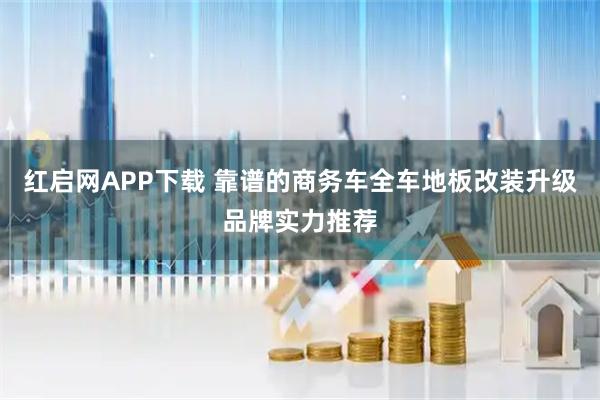 红启网APP下载 靠谱的商务车全车地板改装升级品牌实力推荐