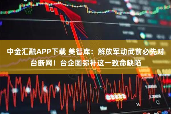 中金汇融APP下载 美智库：解放军动武前必先对台断网！台企图弥补这一致命缺陷