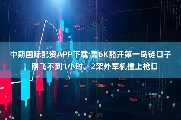 中期国际配资APP下载 轰6K豁开第一岛链口子，刚飞不到1小时，2架外军机撞上枪口