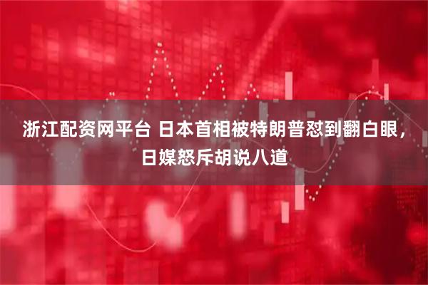浙江配资网平台 日本首相被特朗普怼到翻白眼，日媒怒斥胡说八道