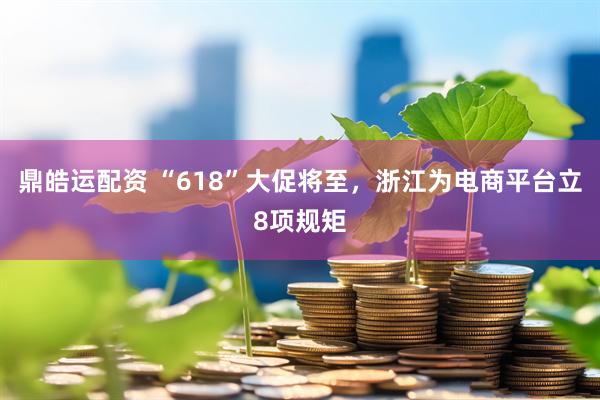 鼎皓运配资 “618”大促将至，浙江为电商平台立8项规矩