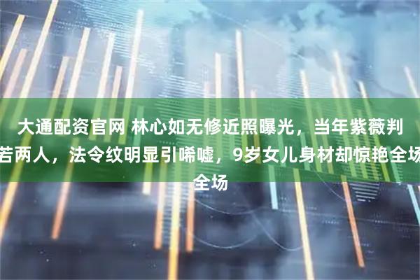 大通配资官网 林心如无修近照曝光，当年紫薇判若两人，法令纹明显引唏嘘，9岁女儿身材却惊艳全场
