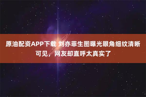 原油配资APP下载 刘亦菲生图曝光眼角细纹清晰可见，网友却直呼太真实了