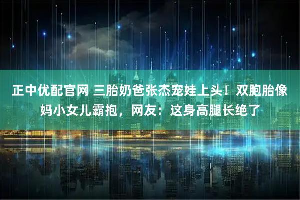 正中优配官网 三胎奶爸张杰宠娃上头！双胞胎像妈小女儿霸抱，网友：这身高腿长绝了