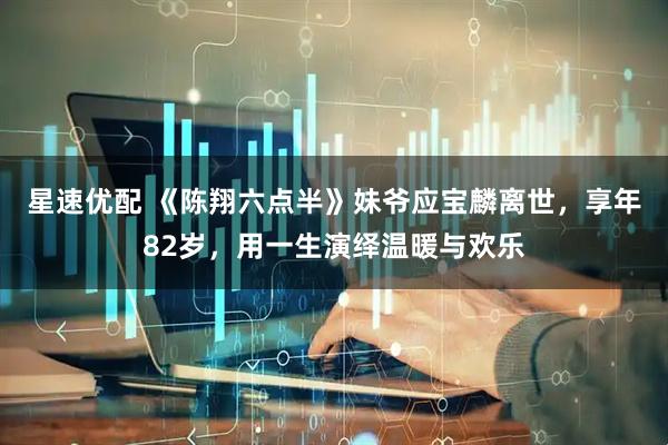 星速优配 《陈翔六点半》妹爷应宝麟离世，享年82岁，用一生演绎温暖与欢乐