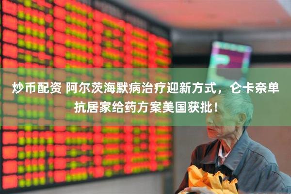 炒币配资 阿尔茨海默病治疗迎新方式,仑卡奈单抗居家给药方案美国获批!
