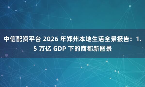 中信配资平台 2026 年郑州本地生活全景报告：1.5 万亿 GDP 下的商都新图景