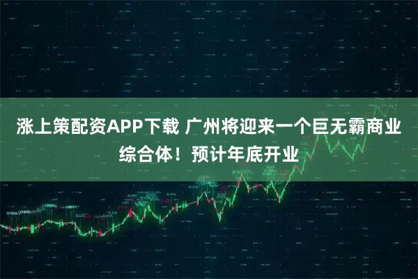涨上策配资APP下载 广州将迎来一个巨无霸商业综合体！预计年底开业