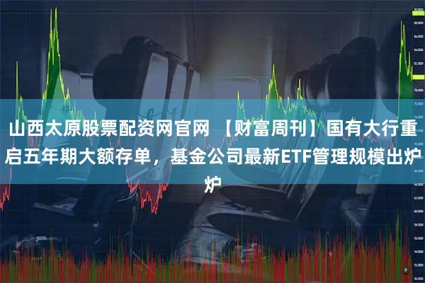 山西太原股票配资网官网 【财富周刊】国有大行重启五年期大额存单，基金公司最新ETF管理规模出炉
