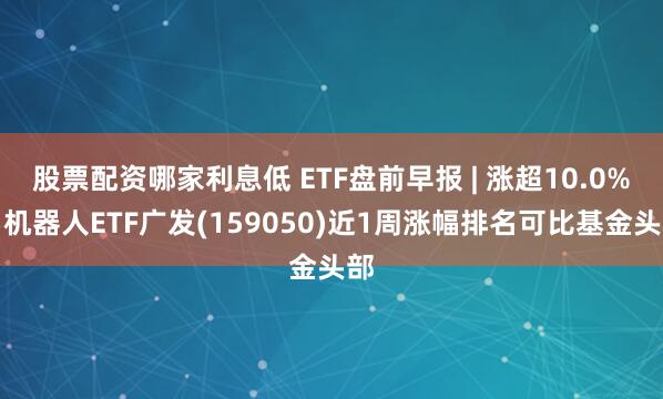 股票配资哪家利息低 ETF盘前早报 | 涨超10.0%，机器人ETF广发(159050)近1周涨幅排名可比基金头部